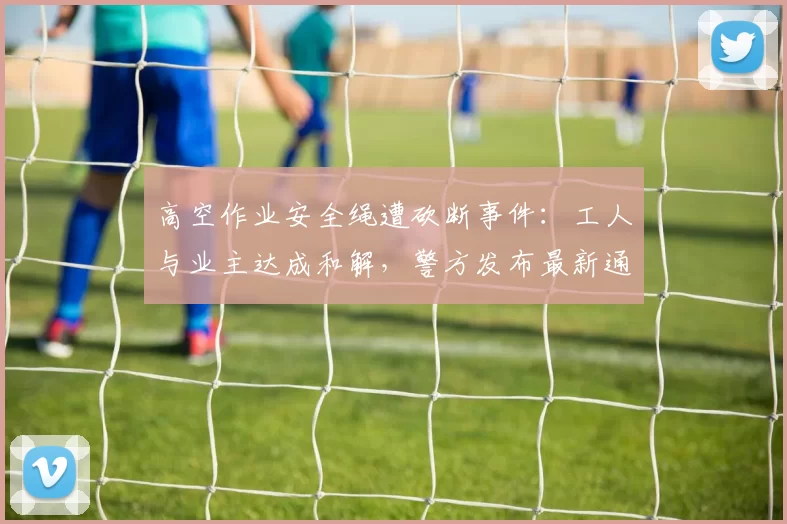 高空作业安全绳遭砍断事件：工人与业主达成和解，警方发布最新通报