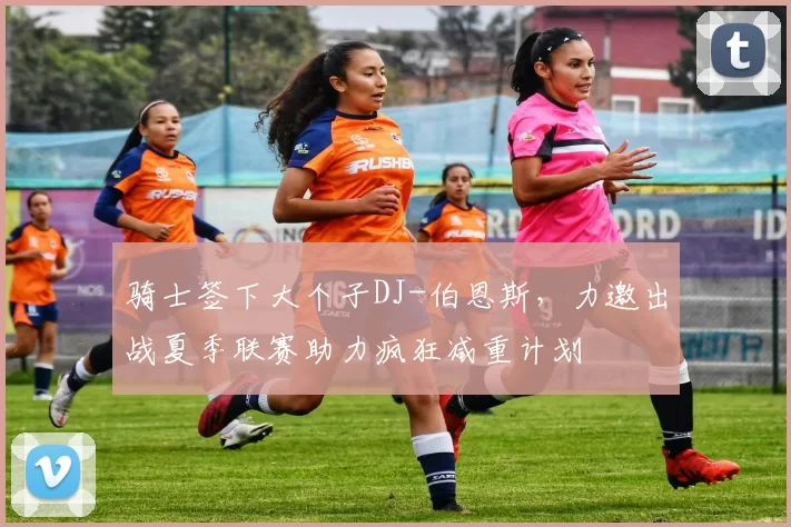 骑士签下大个子DJ-伯恩斯，力邀出战夏季联赛助力疯狂减重计划