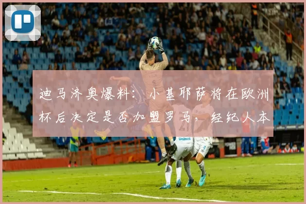 迪马济奥爆料：小基耶萨将在欧洲杯后决定是否加盟罗马，经纪人本周会谈