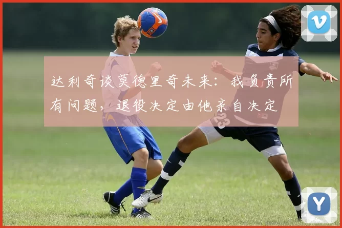 达利奇谈莫德里奇未来：我负责所有问题，退役决定由他亲自决定