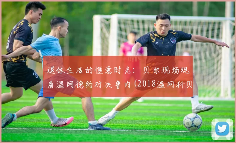 退休生活的惬意时光：贝尔现场观看温网德约对决鲁内(2018温网科贝尔)