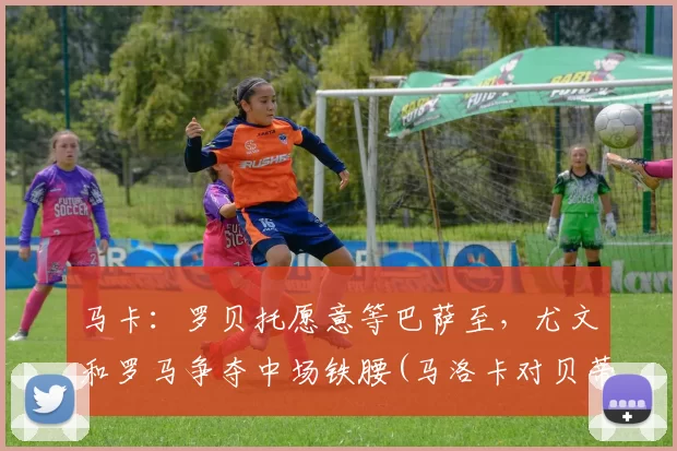 马卡：罗贝托愿意等巴萨至，尤文和罗马争夺中场铁腰(马洛卡对贝蒂斯)