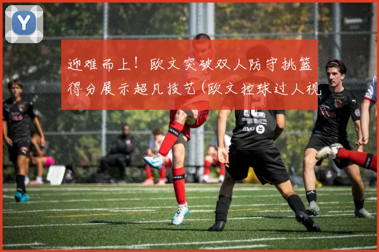 迎难而上！欧文突破双人防守挑篮得分展示超凡技艺(欧文控球过人视频)